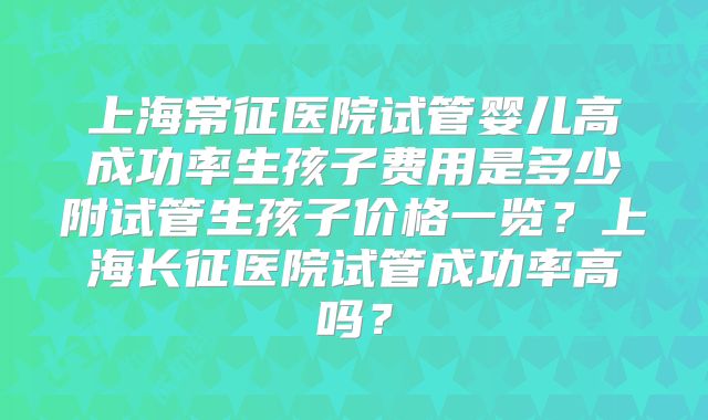上海常征医院试管婴儿高成功率生孩子费用是多少附试管生孩子价格一览？上海长征医院试管成功率高吗？