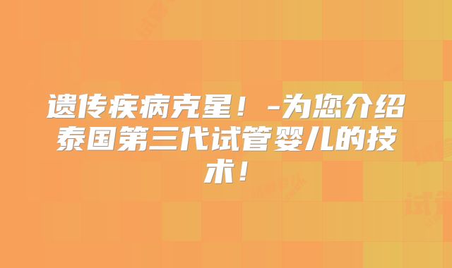 遗传疾病克星！-为您介绍泰国第三代试管婴儿的技术！
