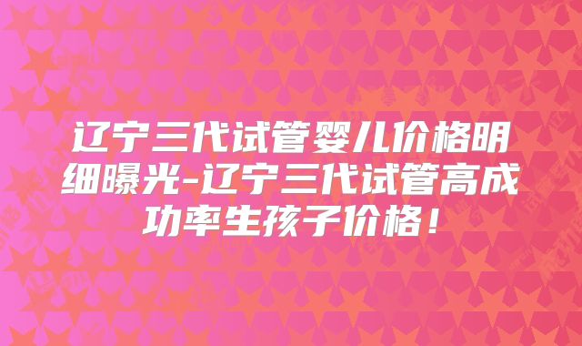 辽宁三代试管婴儿价格明细曝光-辽宁三代试管高成功率生孩子价格！