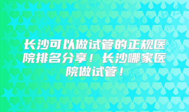 长沙可以做试管的正规医院排名分享！长沙哪家医院做试管！