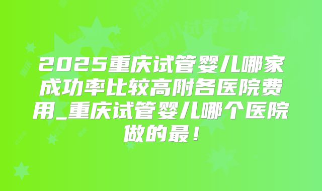 2025重庆试管婴儿哪家成功率比较高附各医院费用_重庆试管婴儿哪个医院做的最!