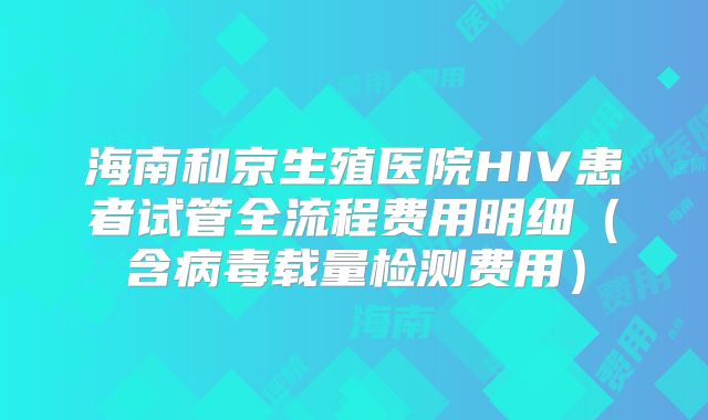 海南和京生殖医院HIV患者试管全流程费用明细（含病毒载量检测费用）