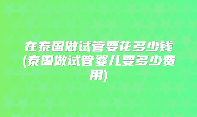 在泰国做试管要花多少钱(泰国做试管婴儿要多少费用)