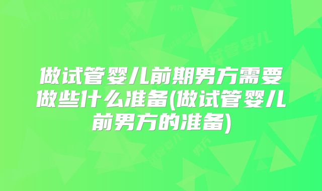做试管婴儿前期男方需要做些什么准备(做试管婴儿前男方的准备)