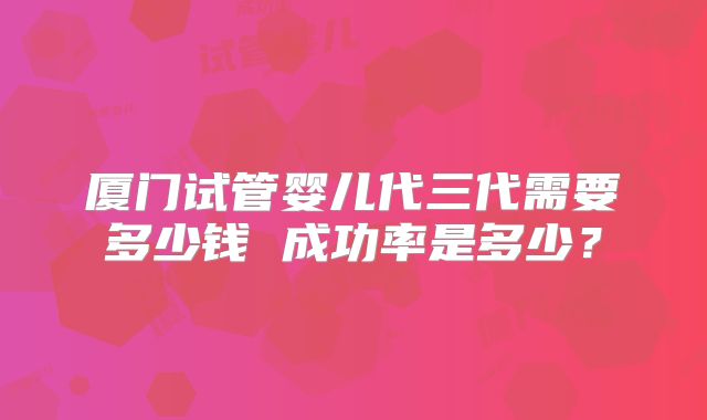 厦门试管婴儿代三代需要多少钱 成功率是多少？