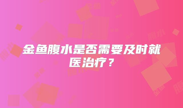 金鱼腹水是否需要及时就医治疗？