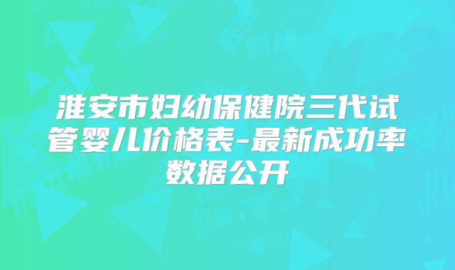 淮安市妇幼保健院三代试管婴儿价格表-最新成功率数据公开