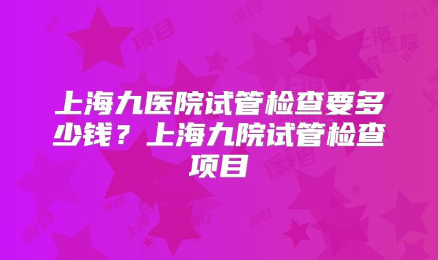 上海九医院试管检查要多少钱？上海九院试管检查项目