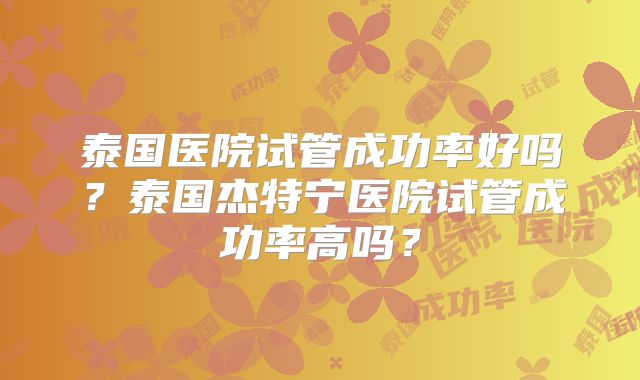 泰国医院试管成功率好吗?泰国杰特宁医院试管成功率高吗?
