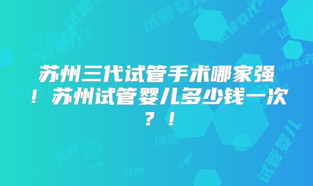 苏州三代试管手术哪家强！苏州试管婴儿多少钱一次？！