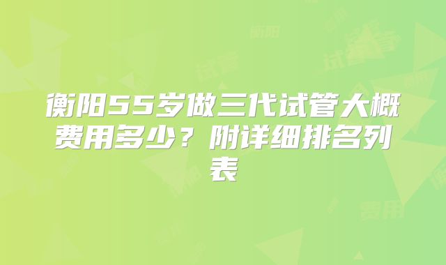 衡阳55岁做三代试管大概费用多少？附详细排名列表