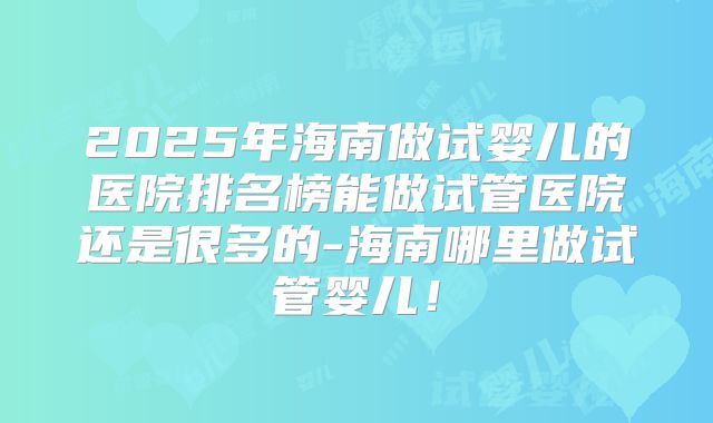 2025年海南做试婴儿的医院排名榜能做试管医院还是很多的-海南哪里做试管婴儿！