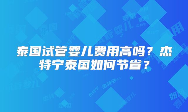 泰国试管婴儿费用高吗？杰特宁泰国如何节省？