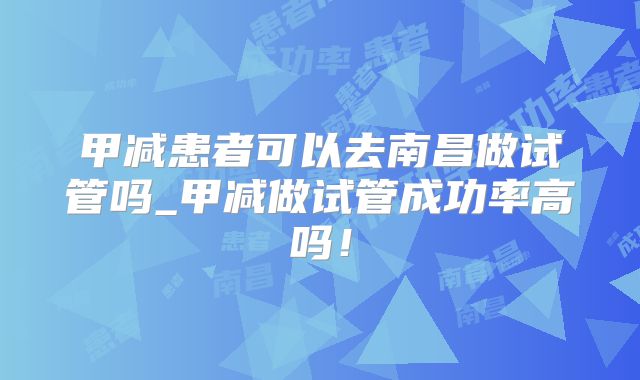 甲减患者可以去南昌做试管吗_甲减做试管成功率高吗！