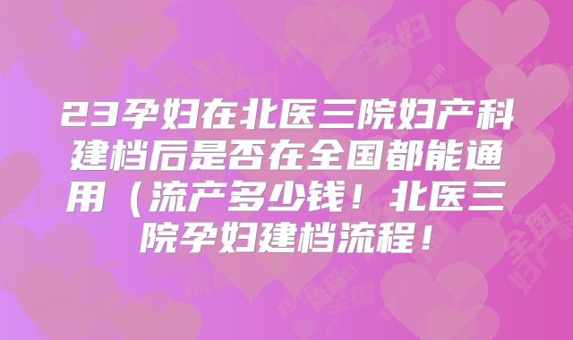 23孕妇在北医三院妇产科建档后是否在全国都能通用(流产多少钱!北医三院孕妇建档流程!