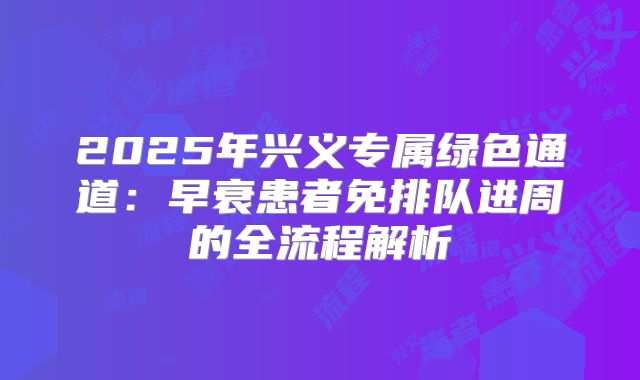 2025年兴义专属绿色通道:早衰患者免排队进周的全流程解析