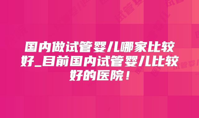 国内做试管婴儿哪家比较好_目前国内试管婴儿比较好的医院！