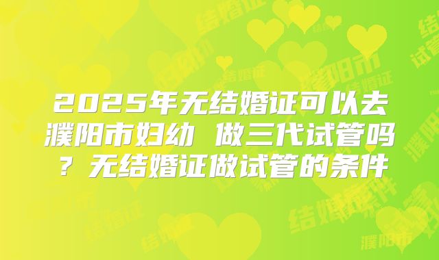 2025年无结婚证可以去濮阳市妇幼 做三代试管吗？无结婚证做试管的条件