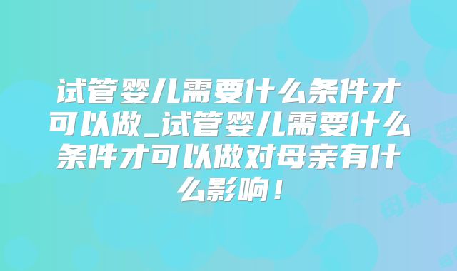 试管婴儿需要什么条件才可以做_试管婴儿需要什么条件才可以做对母亲有什么影响！