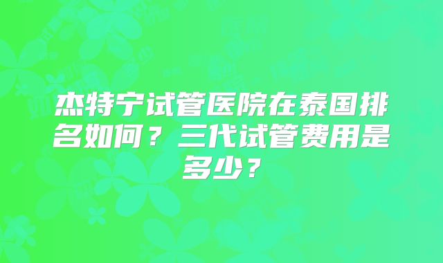杰特宁试管医院在泰国排名如何?三代试管费用是多少?