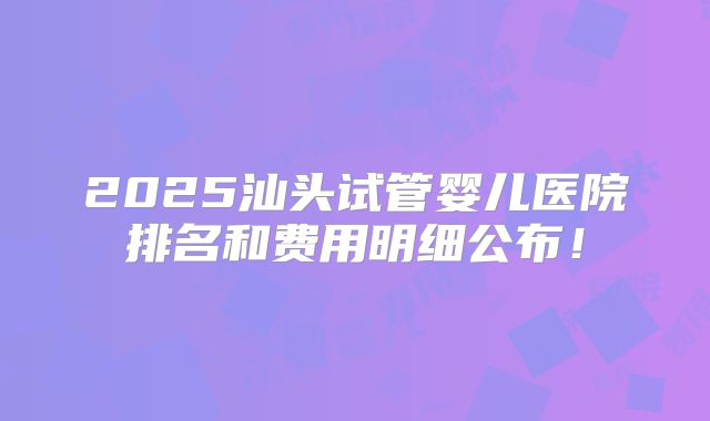 2025汕头试管婴儿医院排名和费用明细公布！