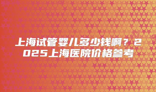 上海试管婴儿多少钱啊？2025上海医院价格参考