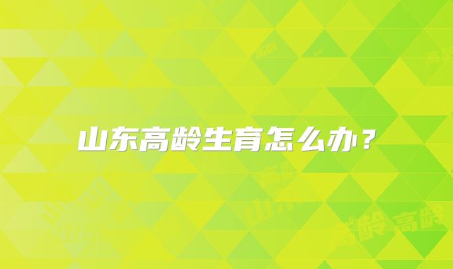 山东高龄生育怎么办？