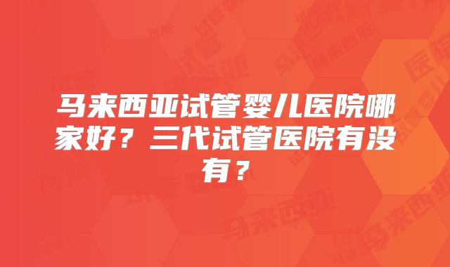 马来西亚试管婴儿医院哪家好?三代试管医院有没有?