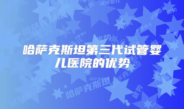 哈萨克斯坦第三代试管婴儿医院的优势