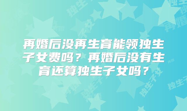 再婚后没再生育能领独生子女费吗?再婚后没有生育还算独生子女吗?