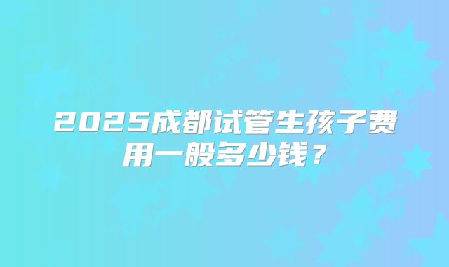 2025成都试管生孩子费用一般多少钱？