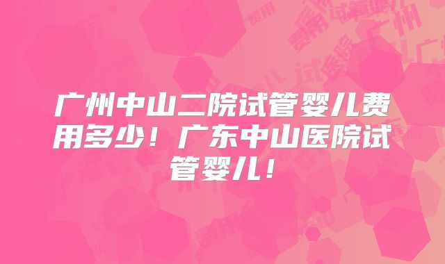 广州中山二院试管婴儿费用多少!广东中山医院试管婴儿!