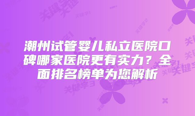 潮州试管婴儿私立医院口碑哪家医院更有实力?全面排名榜单为您解析