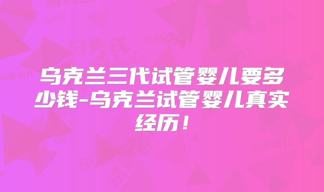 乌克兰三代试管婴儿要多少钱-乌克兰试管婴儿真实经历!