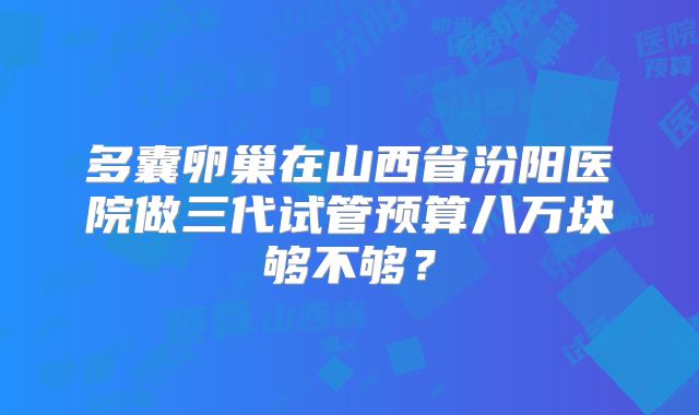 多囊卵巢在山西省汾阳医院做三代试管预算八万块够不够？