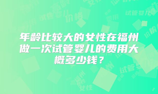 年龄比较大的女性在福州做一次试管婴儿的费用大概多少钱?
