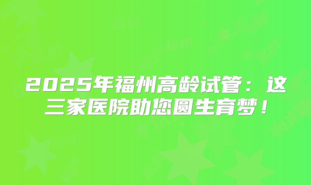 2025年福州高龄试管:这三家医院助您圆生育梦!