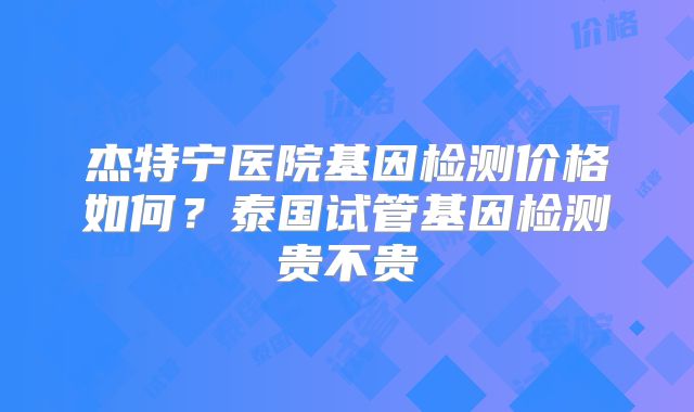 杰特宁医院基因检测价格如何？泰国试管基因检测贵不贵