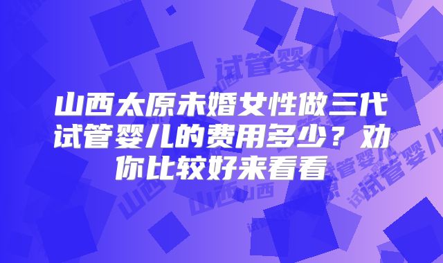 山西太原未婚女性做三代试管婴儿的费用多少？劝你比较好来看看