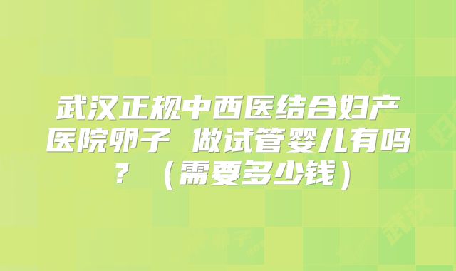 武汉正规中西医结合妇产医院卵子 做试管婴儿有吗？（需要多少钱）