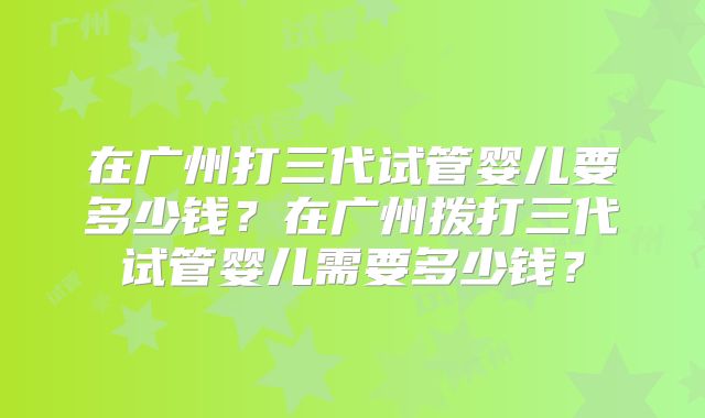 在广州打三代试管婴儿要多少钱？在广州拨打三代试管婴儿需要多少钱？