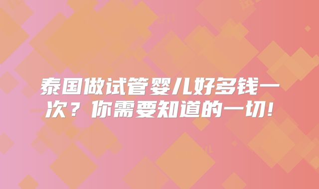 泰国做试管婴儿好多钱一次？你需要知道的一切!