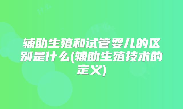 辅助生殖和试管婴儿的区别是什么(辅助生殖技术的定义)