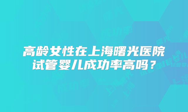 高龄女性在上海曙光医院试管婴儿成功率高吗？