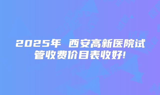 2025年 西安高新医院试管收费价目表收好!