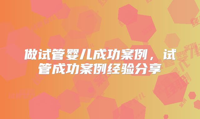 做试管婴儿成功案例，试管成功案例经验分享