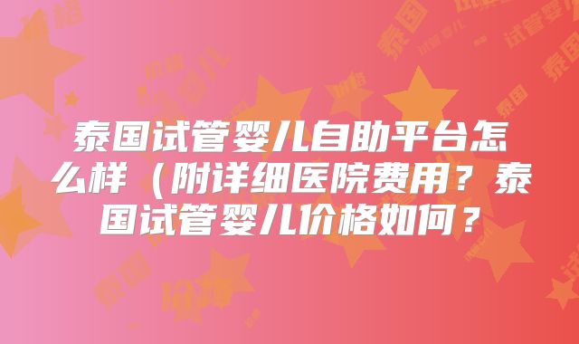 泰国试管婴儿自助平台怎么样（附详细医院费用？泰国试管婴儿价格如何？
