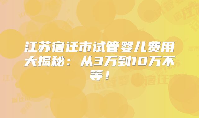 江苏宿迁市试管婴儿费用大揭秘：从3万到10万不等！