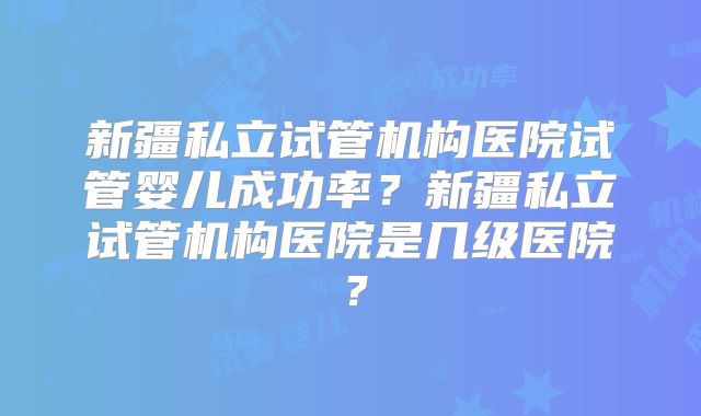 新疆私立试管机构医院试管婴儿成功率?新疆私立试管机构医院是几级医院?