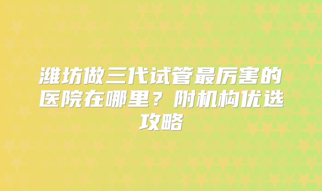 潍坊做三代试管最厉害的医院在哪里?附机构优选攻略